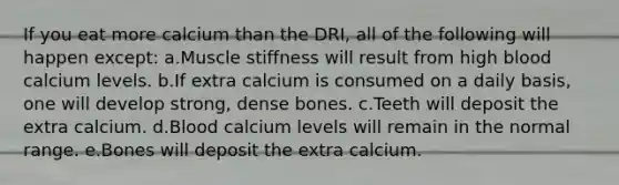 If you eat more calcium than the DRI, all of the following will happen except: a.Muscle stiffness will result from high blood calcium levels. b.If extra calcium is consumed on a daily basis, one will develop strong, dense bones. c.Teeth will deposit the extra calcium. d.Blood calcium levels will remain in the normal range. e.Bones will deposit the extra calcium.