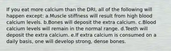 If you eat more calcium than the DRI, all of the following will happen except: a.Muscle stiffness will result from high blood calcium levels. b.Bones will deposit the extra calcium. c.Blood calcium levels will remain in the normal range. d.Teeth will deposit the extra calcium. e.If extra calcium is consumed on a daily basis, one will develop strong, dense bones.