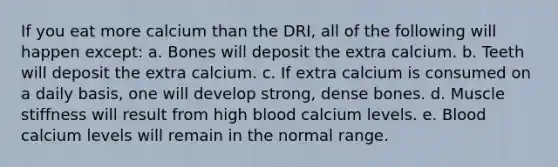 If you eat more calcium than the DRI, all of the following will happen except: a. Bones will deposit the extra calcium. b. Teeth will deposit the extra calcium. c. If extra calcium is consumed on a daily basis, one will develop strong, dense bones. d. Muscle stiffness will result from high blood calcium levels. e. Blood calcium levels will remain in the normal range.