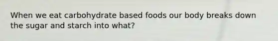 When we eat carbohydrate based foods our body breaks down the sugar and starch into what?