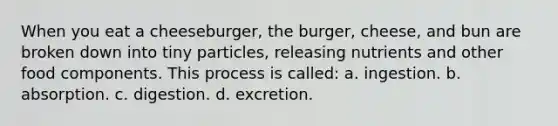 When you eat a cheeseburger, the burger, cheese, and bun are broken down into tiny particles, releasing nutrients and other food components. This process is called: a. ingestion. b. absorption. c. digestion. d. excretion.