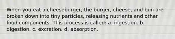 When you eat a cheeseburger, the burger, cheese, and bun are broken down into tiny particles, releasing nutrients and other food components. This process is called: a. ingestion. b. digestion. c. excretion. d. absorption.