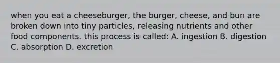 when you eat a cheeseburger, the burger, cheese, and bun are broken down into tiny particles, releasing nutrients and other food components. this process is called: A. ingestion B. digestion C. absorption D. excretion