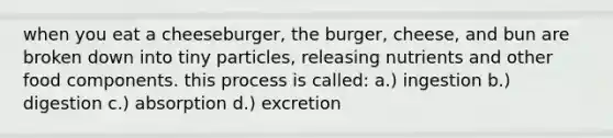 when you eat a cheeseburger, the burger, cheese, and bun are broken down into tiny particles, releasing nutrients and other food components. this process is called: a.) ingestion b.) digestion c.) absorption d.) excretion