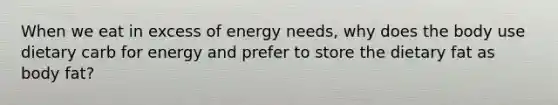 When we eat in excess of energy needs, why does the body use dietary carb for energy and prefer to store the dietary fat as body fat?