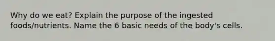 Why do we eat? Explain the purpose of the ingested foods/nutrients. Name the 6 basic needs of the body's cells.