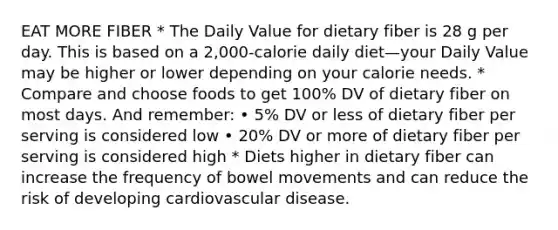 EAT MORE FIBER * The Daily Value for dietary fiber is 28 g per day. This is based on a 2,000-calorie daily diet—your Daily Value may be higher or lower depending on your calorie needs. * Compare and choose foods to get 100% DV of dietary fiber on most days. And remember: • 5% DV or less of dietary fiber per serving is considered low • 20% DV or more of dietary fiber per serving is considered high * Diets higher in dietary fiber can increase the frequency of bowel movements and can reduce the risk of developing cardiovascular disease.