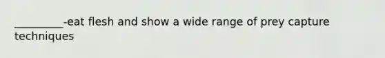 _________-eat flesh and show a wide range of prey capture techniques