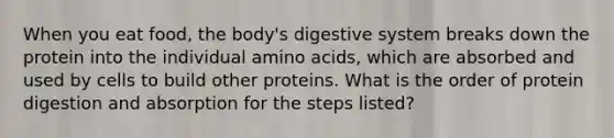 When you eat food, the body's digestive system breaks down the protein into the individual amino acids, which are absorbed and used by cells to build other proteins. What is the order of protein digestion and absorption for the steps listed?