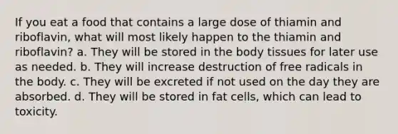 If you eat a food that contains a large dose of thiamin and riboflavin, what will most likely happen to the thiamin and riboflavin? a. They will be stored in the body tissues for later use as needed. b. They will increase destruction of free radicals in the body. c. They will be excreted if not used on the day they are absorbed. d. They will be stored in fat cells, which can lead to toxicity.