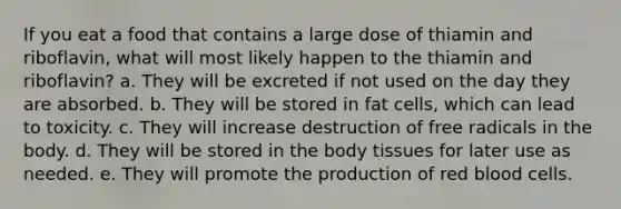 If you eat a food that contains a large dose of thiamin and riboflavin, what will most likely happen to the thiamin and riboflavin? a. They will be excreted if not used on the day they are absorbed. b. They will be stored in fat cells, which can lead to toxicity. c. They will increase destruction of free radicals in the body. d. They will be stored in the body tissues for later use as needed. e. They will promote the production of red blood cells.