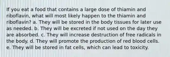 If you eat a food that contains a large dose of thiamin and riboflavin, what will most likely happen to the thiamin and riboflavin? a. They will be stored in the body tissues for later use as needed. b. They will be excreted if not used on the day they are absorbed. c. They will increase destruction of free radicals in the body. d. They will promote the production of red blood cells. e. They will be stored in fat cells, which can lead to toxicity.