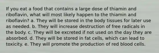 If you eat a food that contains a large dose of thiamin and riboflavin, what will most likely happen to the thiamin and riboflavin? a. They will be stored in the body tissues for later use as needed. b. They will increase destruction of free radicals in the body. c. They will be excreted if not used on the day they are absorbed. d. They will be stored in fat cells, which can lead to toxicity. e. They will promote the production of red blood cells.