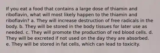 If you eat a food that contains a large dose of thiamin and riboflavin, what will most likely happen to the thiamin and riboflavin? a. They will increase destruction of free radicals in the body. b. They will be stored in the body tissues for later use as needed. c. They will promote the production of red blood cells. d. They will be excreted if not used on the day they are absorbed. e. They will be stored in fat cells, which can lead to toxicity.