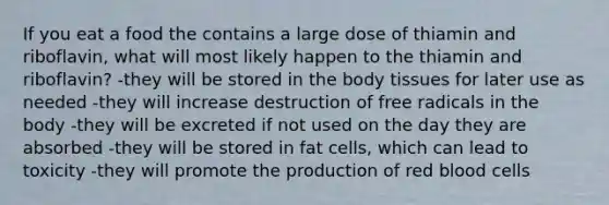 If you eat a food the contains a large dose of thiamin and riboflavin, what will most likely happen to the thiamin and riboflavin? -they will be stored in the body tissues for later use as needed -they will increase destruction of free radicals in the body -they will be excreted if not used on the day they are absorbed -they will be stored in fat cells, which can lead to toxicity -they will promote the production of red blood cells