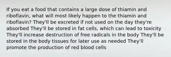 If you eat a food that contains a large dose of thiamin and riboflavin, what will most likely happen to the thiamin and riboflavin? They'll be excreted if not used on the day they're absorbed They'll be stored in fat cells, which can lead to toxicity They'll increase destruction of free radicals in the body They'll be stored in the body tissues for later use as needed They'll promote the production of red blood cells