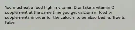 You must eat a food high in vitamin D or take a vitamin D supplement at the same time you get calcium in food or supplements in order for the calcium to be absorbed. a. True b. False