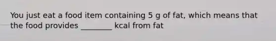 You just eat a food item containing 5 g of fat, which means that the food provides ________ kcal from fat