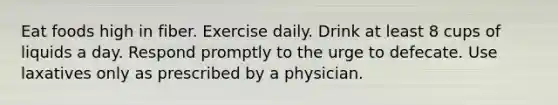 Eat foods high in fiber. Exercise daily. Drink at least 8 cups of liquids a day. Respond promptly to the urge to defecate. Use laxatives only as prescribed by a physician.