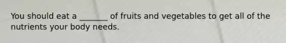 You should eat a _______ of fruits and vegetables to get all of the nutrients your body needs.