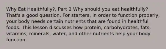 Why Eat Healthfully?, Part 2 Why should you eat healthfully? That's a good question. For starters, in order to function properly, your body needs certain nutrients that are found in healthful foods. This lesson discusses how protein, carbohydrates, fats, vitamins, minerals, water, and other nutrients help your body function.