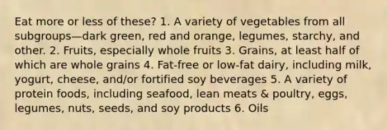 Eat more or less of these? 1. A variety of vegetables from all subgroups—dark green, red and orange, legumes, starchy, and other. 2. Fruits, especially whole fruits 3. Grains, at least half of which are whole grains 4. Fat-free or low-fat dairy, including milk, yogurt, cheese, and/or fortified soy beverages 5. A variety of protein foods, including seafood, lean meats & poultry, eggs, legumes, nuts, seeds, and soy products 6. Oils