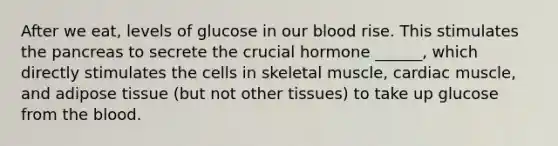 After we eat, levels of glucose in our blood rise. This stimulates the pancreas to secrete the crucial hormone ______, which directly stimulates the cells in skeletal muscle, cardiac muscle, and adipose tissue (but not other tissues) to take up glucose from the blood.