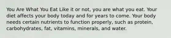 You Are What You Eat Like it or not, you are what you eat. Your diet affects your body today and for years to come. Your body needs certain nutrients to function properly, such as protein, carbohydrates, fat, vitamins, minerals, and water.