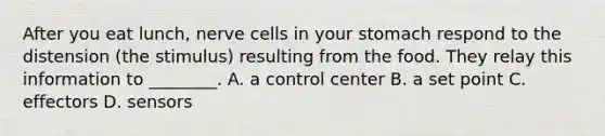 After you eat lunch, nerve cells in your stomach respond to the distension (the stimulus) resulting from the food. They relay this information to ________. A. a control center B. a set point C. effectors D. sensors