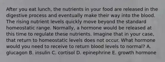 After you eat lunch, the nutrients in your food are released in the digestive process and eventually make their way into the blood. The rising nutrient levels quickly move beyond the standard homeostatic range. Normally, a hormone would be released at this time to regulate these nutrients. Imagine that in your case, that return to homeostatic levels does not occur. What hormone would you need to receive to return blood levels to normal? A. glucagon B. insulin C. cortisol D. epinephrine E. growth hormone