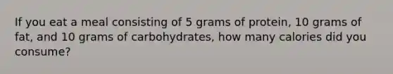 If you eat a meal consisting of 5 grams of protein, 10 grams of fat, and 10 grams of carbohydrates, how many calories did you consume?