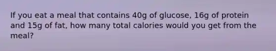 If you eat a meal that contains 40g of glucose, 16g of protein and 15g of fat, how many total calories would you get from the meal?