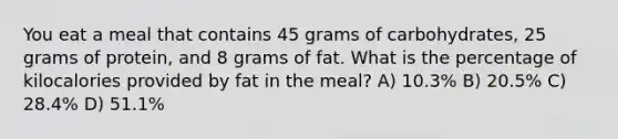 You eat a meal that contains 45 grams of carbohydrates, 25 grams of protein, and 8 grams of fat. What is the percentage of kilocalories provided by fat in the meal? A) 10.3% B) 20.5% C) 28.4% D) 51.1%