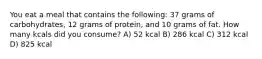 You eat a meal that contains the following: 37 grams of carbohydrates, 12 grams of protein, and 10 grams of fat. How many kcals did you consume? A) 52 kcal B) 286 kcal C) 312 kcal D) 825 kcal