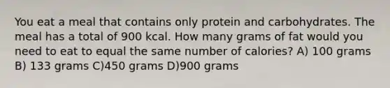 You eat a meal that contains only protein and carbohydrates. The meal has a total of 900 kcal. How many grams of fat would you need to eat to equal the same number of calories? A) 100 grams B) 133 grams C)450 grams D)900 grams