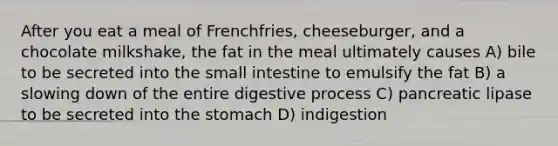 After you eat a meal of Frenchfries, cheeseburger, and a chocolate milkshake, the fat in the meal ultimately causes A) bile to be secreted into the small intestine to emulsify the fat B) a slowing down of the entire digestive process C) pancreatic lipase to be secreted into the stomach D) indigestion