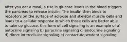 After you eat a meal, a rise in glucose levels in the blood triggers the pancreas to release insulin. The insulin then binds to receptors on the surface of adipose and skeletal muscle cells and leads to a cellular response in which those cells are better able to take up glucose. this form of cell signaling is an example of a) autocrine signaling b) paracrine signaling c) endocrine signaling d) direct intercellular signaling e) contact-dependent signaling