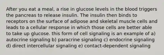 After you eat a meal, a rise in glucose levels in the blood triggers the pancreas to release insulin. The insulin then binds to receptors on the surface of adipose and skeletal muscle cells and leads to a cellular response in which those cells are better able to take up glucose. this form of cell signaling is an example of a) autocrine signaling b) paracrine signaling c) endocrine signaling d) direct intercellular signaling e) contact-dependent signaling