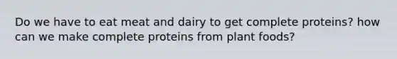 Do we have to eat meat and dairy to get complete proteins? how can we make complete proteins from plant foods?