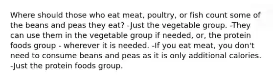 Where should those who eat meat, poultry, or fish count some of the beans and peas they eat? -Just the vegetable group. -They can use them in the vegetable group if needed, or, the protein foods group - wherever it is needed. -If you eat meat, you don't need to consume beans and peas as it is only additional calories. -Just the protein foods group.