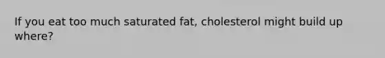 If you eat too much saturated fat, cholesterol might build up where?