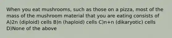 When you eat mushrooms, such as those on a pizza, most of the mass of the mushroom material that you are eating consists of A)2n (diploid) cells B)n (haploid) cells C)n+n (dikaryotic) cells D)None of the above