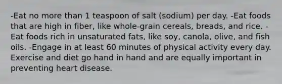 -Eat no more than 1 teaspoon of salt (sodium) per day. -Eat foods that are high in fiber, like whole-grain cereals, breads, and rice. -Eat foods rich in unsaturated fats, like soy, canola, olive, and fish oils. -Engage in at least 60 minutes of physical activity every day. Exercise and diet go hand in hand and are equally important in preventing heart disease.