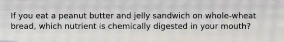 If you eat a peanut butter and jelly sandwich on whole-wheat bread, which nutrient is chemically digested in your mouth?