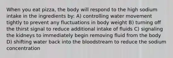 When you eat pizza, the body will respond to the high sodium intake in the ingredients by: A) controlling water movement tightly to prevent any fluctuations in body weight B) turning off the thirst signal to reduce additional intake of fluids C) signaling the kidneys to immediately begin removing fluid from the body D) shifting water back into the bloodstream to reduce the sodium concentration