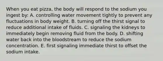 When you eat pizza, the body will respond to the sodium you ingest by:​ A. ​controlling water movement tightly to prevent any fluctuations in body weight. B. ​turning off the thirst signal to reduce additional intake of fluids. C. ​signaling the kidneys to immediately begin removing fluid from the body. D. ​shifting water back into the bloodstream to reduce the sodium concentration. E. ​first signaling immediate thirst to offset the sodium intake.