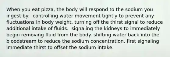 When you eat pizza, the body will respond to the sodium you ingest by:​ ​ controlling water movement tightly to prevent any fluctuations in body weight. ​turning off the thirst signal to reduce additional intake of fluids. ​ signaling the kidneys to immediately begin removing fluid from the body. ​shifting water back into the bloodstream to reduce the sodium concentration. ​first signaling immediate thirst to offset the sodium intake.