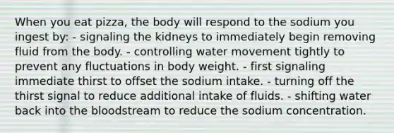 When you eat pizza, the body will respond to the sodium you ingest by:​ ​- signaling the kidneys to immediately begin removing fluid from the body. ​- controlling water movement tightly to prevent any fluctuations in body weight. ​- first signaling immediate thirst to offset the sodium intake. ​- turning off the thirst signal to reduce additional intake of fluids. - shifting water back into the bloodstream to reduce the sodium concentration.