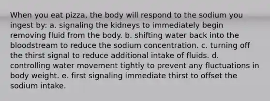 When you eat pizza, the body will respond to the sodium you ingest by: a. signaling the kidneys to immediately begin removing fluid from the body. b. shifting water back into the bloodstream to reduce the sodium concentration. c. turning off the thirst signal to reduce additional intake of fluids. d. controlling water movement tightly to prevent any fluctuations in body weight. e. first signaling immediate thirst to offset the sodium intake.