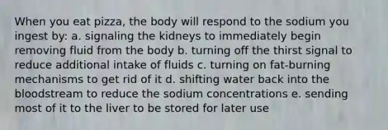 When you eat pizza, the body will respond to the sodium you ingest by: a. signaling the kidneys to immediately begin removing fluid from the body b. turning off the thirst signal to reduce additional intake of fluids c. turning on fat-burning mechanisms to get rid of it d. shifting water back into the bloodstream to reduce the sodium concentrations e. sending most of it to the liver to be stored for later use